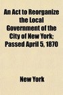 An Act to Reorganize the Local Government of the City of New York Passed April 5 1870