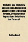 Statutes and Statutory Construction Including a Discussion of Legislative Powers Constitutional Regulations Relative to the Forms of