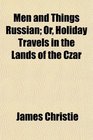 Men and Things Russian Or Holiday Travels in the Lands of the Czar