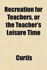Recreation for Teachers or the Teacher's Leisure Time