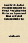 Jesus Christ's Mode of Presenting Himself to the World A Proof of His Divine Mission and Supernatural Work an Original Demonstration of the