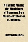 A Ramble Among the Musicians of Germany by a Musical Professor
