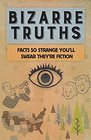 Bizarre Truths: Facts So Strange You\'ll Swear They\'re Fiction
