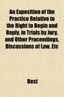 An Exposition of the Practice Relative to the Right to Begin and Reply in Trials by Jury and Other Proceedings Discussions of Law Etc