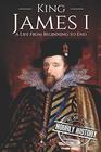King James I: A Life From Beginning to End (Biographies of British Royalty)