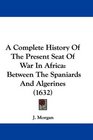 A Complete History Of The Present Seat Of War In Africa Between The Spaniards And Algerines
