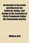 An Attempt to Ascertain and Illustrate the Authority Nature and Design of the Institution of Christ Commonly Called the Communion and the