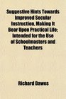 Suggestive Hints Towards Improved Secular Instruction Making It Bear Upon Practical Life Intended for the Use of Schoolmasters and Teachers