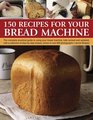 150 Recipes for your Bread Machine: The Complete Practical Guide To Using Your Bread Machine, Fully Revised And Updated, With A Collection Of Step-By-Step Recipes, Shown In Over 600 Photographs