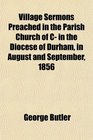 Village Sermons Preached in the Parish Church of C in the Diocese of Durham in August and September 1856