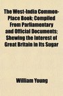 The WestIndia CommonPlace Book Compiled From Parliamentary and Official Documents Shewing the Interest of Great Britain in Its Sugar