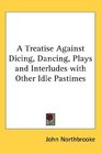 A Treatise Against Dicing Dancing Plays and Interludes with Other Idle Pastimes