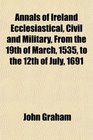 Annals of Ireland Ecclesiastical Civil and Military From the 19th of March 1535 to the 12th of July 1691