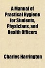 A Manual of Practical Hygiene for Students Physicians and Health Officers