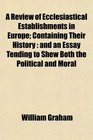 A Review of Ecclesiastical Establishments in Europe Containing Their History and an Essay Tending to Shew Both the Political and Moral