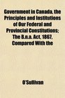 Government in Canada the Principles and Institutions of Our Federal and Provincial Constitutions The Bna Act 1867 Compared With the