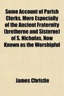 Some Account of Parish Clerks More Especially of the Ancient Fraternity  of S Nicholas Now Known as the Worshipful
