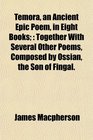 Temora an Ancient Epic Poem in Eight Books Together With Several Other Poems Composed by Ossian the Son of Fingal