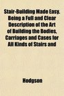 StairBuilding Made Easy Being a Full and Clear Description of the Art of Building the Bodies Carriages and Cases for All Kinds of Stairs and