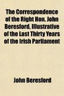 The Correspondence of the Right Hon John Beresford Illustrative of the Last Thirty Years of the Irish Parliament