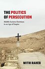 The Politics of Persecution Middle Eastern Christians in an Age of Empire