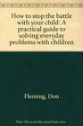 How to stop the battle with your child A practical guide to solving everyday problems with children