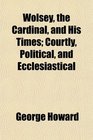 Wolsey the Cardinal and His Times Courtly Political and Ecclesiastical