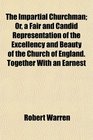 The Impartial Churchman Or a Fair and Candid Representation of the Excellency and Beauty of the Church of England Together With an Earnest