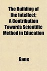 The Building of the Intellect A Contribution Towards Scientific Method in Education