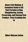 Home Pork Making; A Complete Guide in All That Pertains to Hog Slaughtering, Curing, Preserving, and Storing Pork Product--From Scalding Vat to