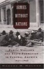 Armies Without Nations Public Violence and State Formation in Central America 18211960