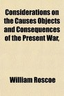Considerations on the Causes Objects and Consequences of the Present War