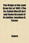 The Origin of the Land Grant Act of 1862  and Some Account of Its Author Jonathan B Turner