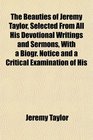 The Beauties of Jeremy Taylor Selected From All His Devotional Writings and Sermons With a Biogr Notice and a Critical Examination of His