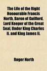 The Life of the Right Honourable Francis North Baron of Guilford Lord Keeper of the Great Seal Under King Charles Ii and King James Ii