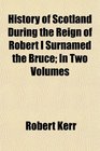 History of Scotland During the Reign of Robert I Surnamed the Bruce In Two Volumes