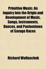 Primitive Music An Inquiry Into the Origin and Development of Music Songs Instruments Dances and Pantomimes of Savage Races