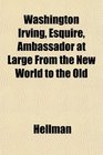 Washington Irving Esquire Ambassador at Large From the New World to the Old