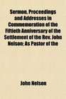 Sermon Proceedings and Addresses in Commemoration of the Fiftieth Anniversary of the Settlement of the Rev John Nelson As Pastor of the