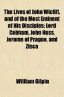 The Lives of John Wicliff and of the Most Eminent of His Disciples Lord Cobham John Huss Jerome of Prague and Zisca