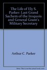 The Life of Ely S Parker Last Grand Sachem of the Iroquois and General Grant's Military Secretary