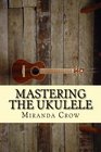 Mastering The Ukulele: Ukulele Techniques and Theory For Beginners - Improved Version (Ukulele for Dummies, Ukulele Chords, Ukulele Theory, Ukulele Songbook, Ukulele songs) (Volume 1)