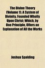 The Divine Theory  A System of Divinity Founded Wholly Upon Christ Which by One Principle Offers an Explanation of All the Works