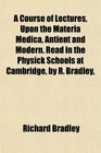 A Course of Lectures Upon the Materia Medica Antient and Modern Read in the Physick Schools at Cambridge by R Bradley