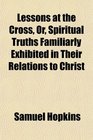 Lessons at the Cross Or Spiritual Truths Familiarly Exhibited in Their Relations to Christ
