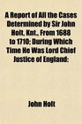 A Report of All the Cases Determined by Sir John Holt Knt From 1688 to 1710 During Which Time He Was Lord Chief Justice of England