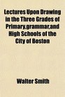 Lectures Upon Drawing in the Three Grades of Primarygrammarand High Schools of the City of Boston