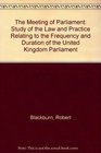 The Meeting of Parliament A Study of the Law and Practice Relating to the Frequency and Duration of the United Kingdom Parliament