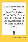 A History Of Ireland V1 From The Earliest Period To The Present Time In A Series Of Letters Addressed To William Hamilton