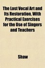 The Lost Vocal Art and Its Restoration With Practical Exercises for the Use of Singers and Teachers